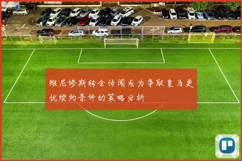 维尼修斯转会传闻或为争取皇马更优续约条件的策略分析